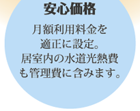 安心価格：月額利用料金を適正に設定。居室内の水道光熱費も管理費に含みます。